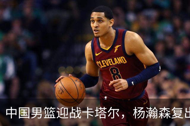 中国男篮迎战卡塔尔，杨瀚森复出引关注